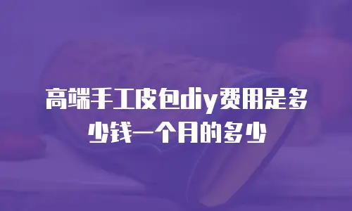 高端手工皮包diy费用是多少钱一个月的多少