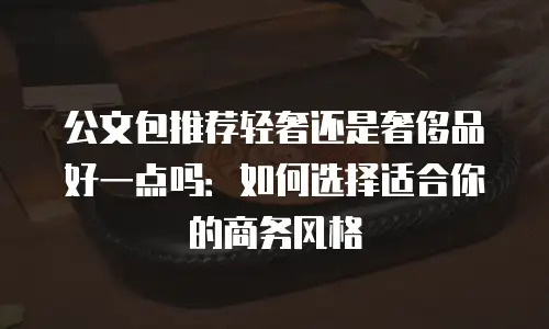公文包推荐轻奢还是奢侈品好一点吗：如何选择适合你的商务风格