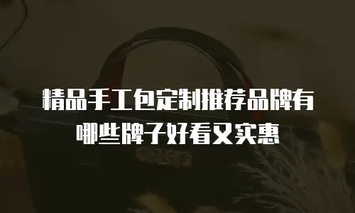 精品手工包定制推荐品牌有哪些牌子好看又实惠