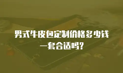 男式牛皮包定制价格多少钱一套合适吗？