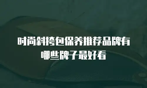 时尚斜挎包保养推荐品牌有哪些牌子最好看