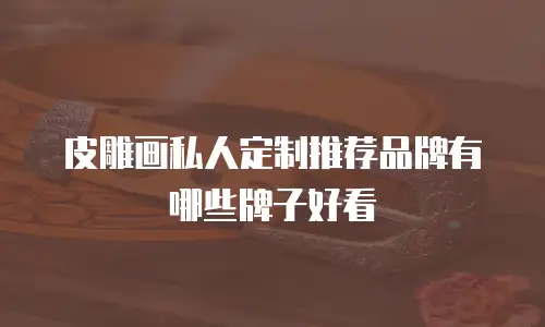 皮雕画私人定制推荐品牌有哪些牌子好看