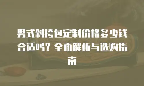 男式斜挎包定制价格多少钱合适吗？全面解析与选购指南