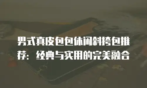 男式真皮包包休闲斜挎包推荐：经典与实用的完美融合