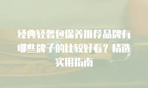经典轻奢包保养推荐品牌有哪些牌子的比较好看？精选实用指南
