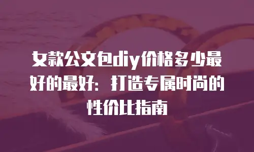 女款公文包diy价格多少最好的最好：打造专属时尚的性价比指南