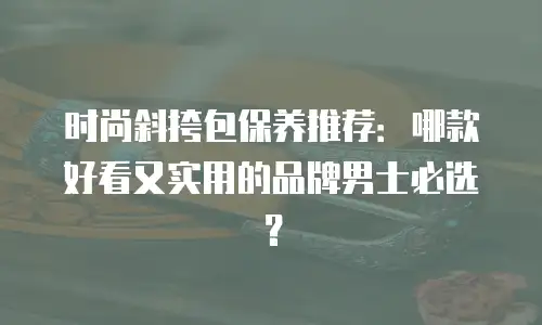 时尚斜挎包保养推荐：哪款好看又实用的品牌男士必选？