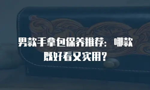 男款手拿包保养推荐：哪款既好看又实用？