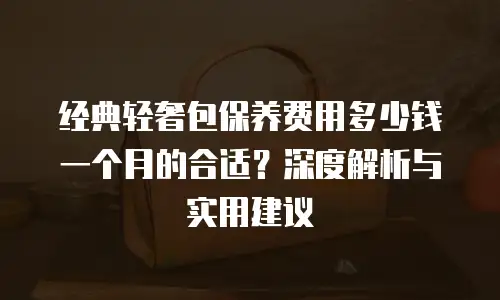 经典轻奢包保养费用多少钱一个月的合适？深度解析与实用建议