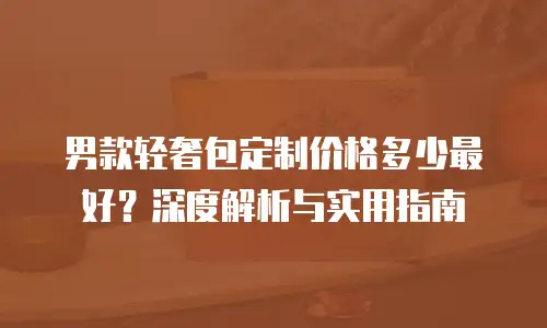 男款轻奢包定制价格多少最好？深度解析与实用指南