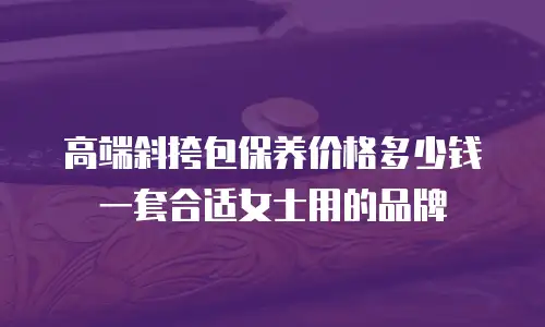高端斜挎包保养价格多少钱一套合适女士用的品牌