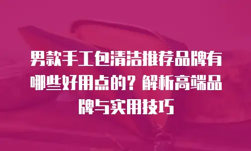 男款手工包清洁推荐品牌有哪些好用点的？解析高端品牌与实用技巧