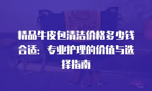 精品牛皮包清洁价格多少钱合适：专业护理的价值与选择指南