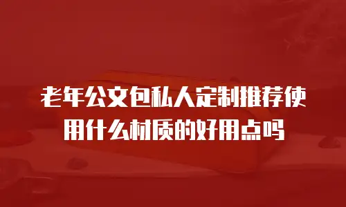 老年公文包私人定制推荐使用什么材质的好用点吗