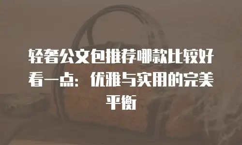 轻奢公文包推荐哪款比较好看一点：优雅与实用的完美平衡