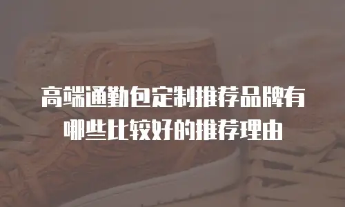 高端通勤包定制推荐品牌有哪些比较好的推荐理由