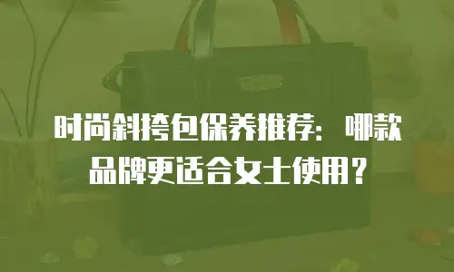 时尚斜挎包保养推荐：哪款品牌更适合女士使用？