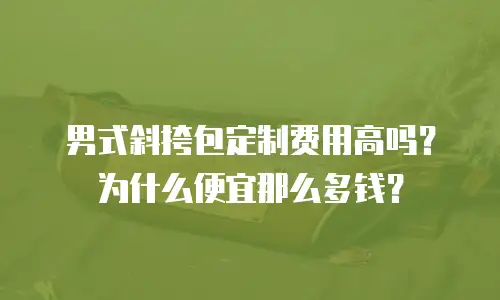 男式斜挎包定制费用高吗？为什么便宜那么多钱？