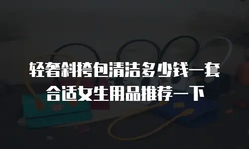 轻奢斜挎包清洁多少钱一套合适女生用品推荐一下