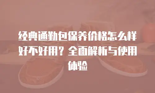 经典通勤包保养价格怎么样好不好用？全面解析与使用体验