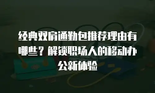 经典双肩通勤包推荐理由有哪些？解锁职场人的移动办公新体验