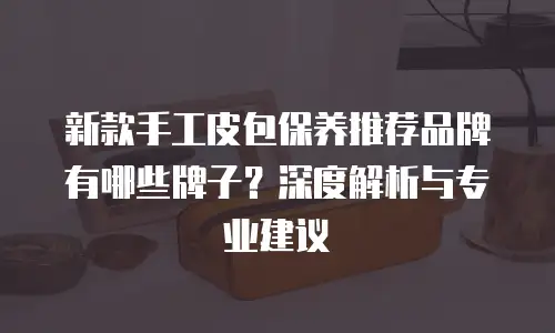 新款手工皮包保养推荐品牌有哪些牌子？深度解析与专业建议