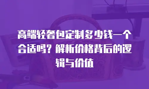 高端轻奢包定制多少钱一个合适吗？解析价格背后的逻辑与价值