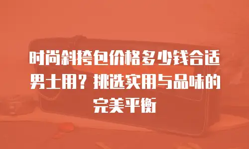 时尚斜挎包价格多少钱合适男士用？挑选实用与品味的完美平衡