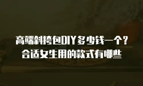 高端斜挎包DIY多少钱一个？合适女生用的款式有哪些