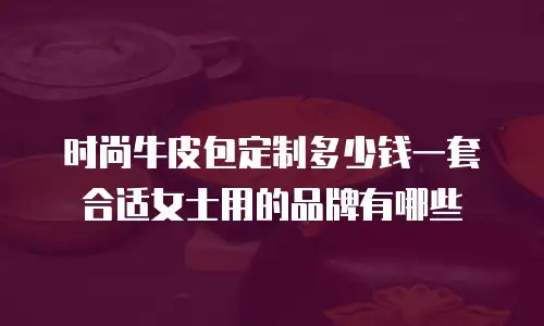 时尚牛皮包定制多少钱一套合适女士用的品牌有哪些