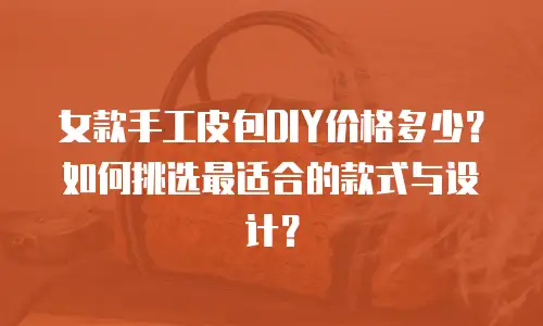 女款手工皮包DIY价格多少？如何挑选最适合的款式与设计？