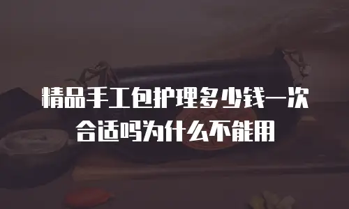 精品手工包护理多少钱一次合适吗为什么不能用