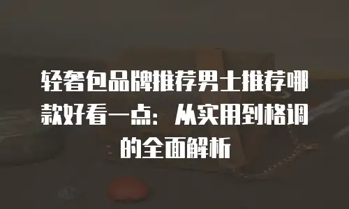轻奢包品牌推荐男士推荐哪款好看一点：从实用到格调的全面解析