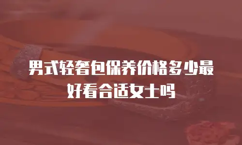 男式轻奢包保养价格多少最好看合适女士吗