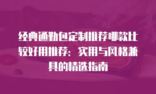 经典通勤包定制推荐哪款比较好用推荐：实用与风格兼具的精选指南