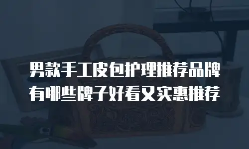 男款手工皮包护理推荐品牌有哪些牌子好看又实惠推荐