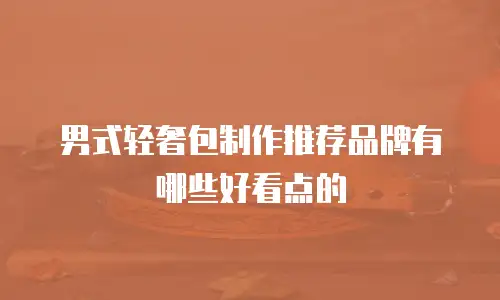 男式轻奢包制作推荐品牌有哪些好看点的