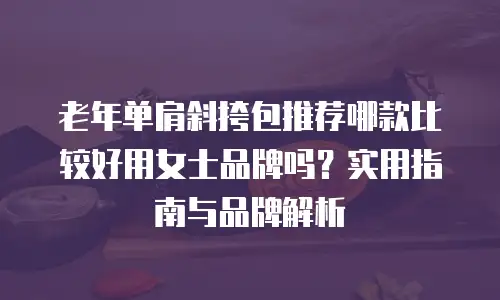 老年单肩斜挎包推荐哪款比较好用女士品牌吗？实用指南与品牌解析