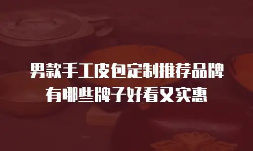 男款手工皮包定制推荐品牌有哪些牌子好看又实惠