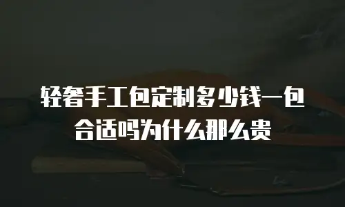 轻奢手工包定制多少钱一包合适吗为什么那么贵
