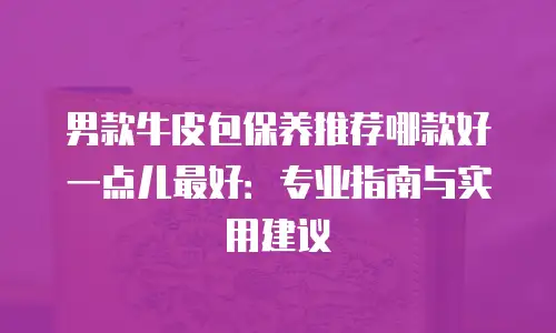 男款牛皮包保养推荐哪款好一点儿最好：专业指南与实用建议