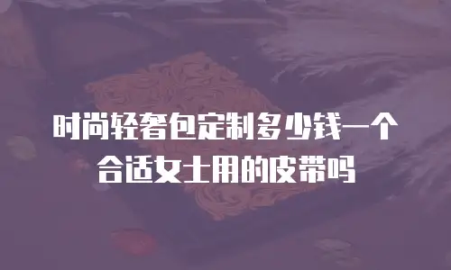 时尚轻奢包定制多少钱一个合适女士用的皮带吗
