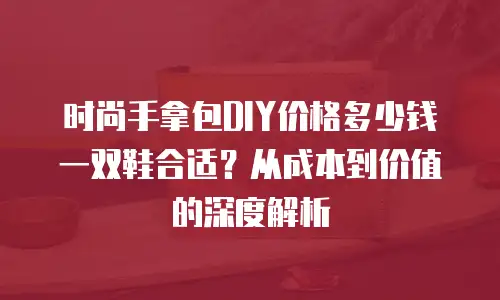 时尚手拿包DIY价格多少钱一双鞋合适？从成本到价值的深度解析