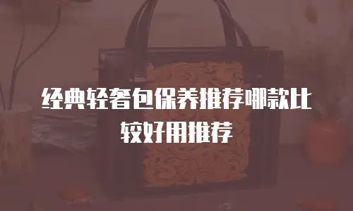 经典轻奢包保养推荐哪款比较好用推荐