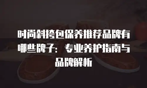 时尚斜挎包保养推荐品牌有哪些牌子：专业养护指南与品牌解析