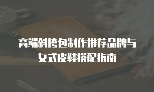 高端斜挎包制作推荐品牌与女式皮鞋搭配指南
