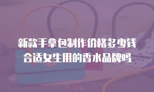新款手拿包制作价格多少钱合适女生用的香水品牌吗
