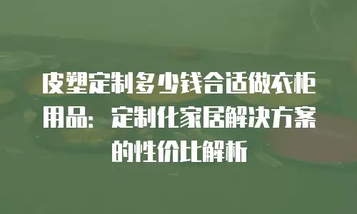 皮塑定制多少钱合适做衣柜用品：定制化家居解决方案的性价比解析