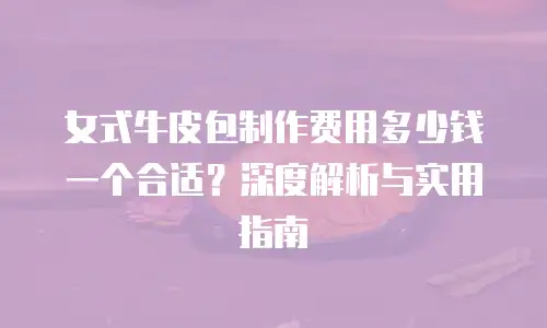 女式牛皮包制作费用多少钱一个合适？深度解析与实用指南