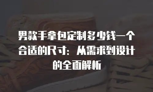 男款手拿包定制多少钱一个合适的尺寸：从需求到设计的全面解析